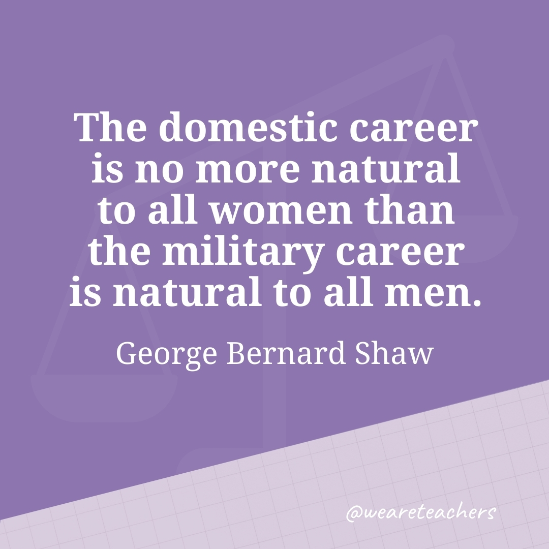 The domestic career is no more natural to all women than the military career is natural to all men. —George Bernard Shaw 