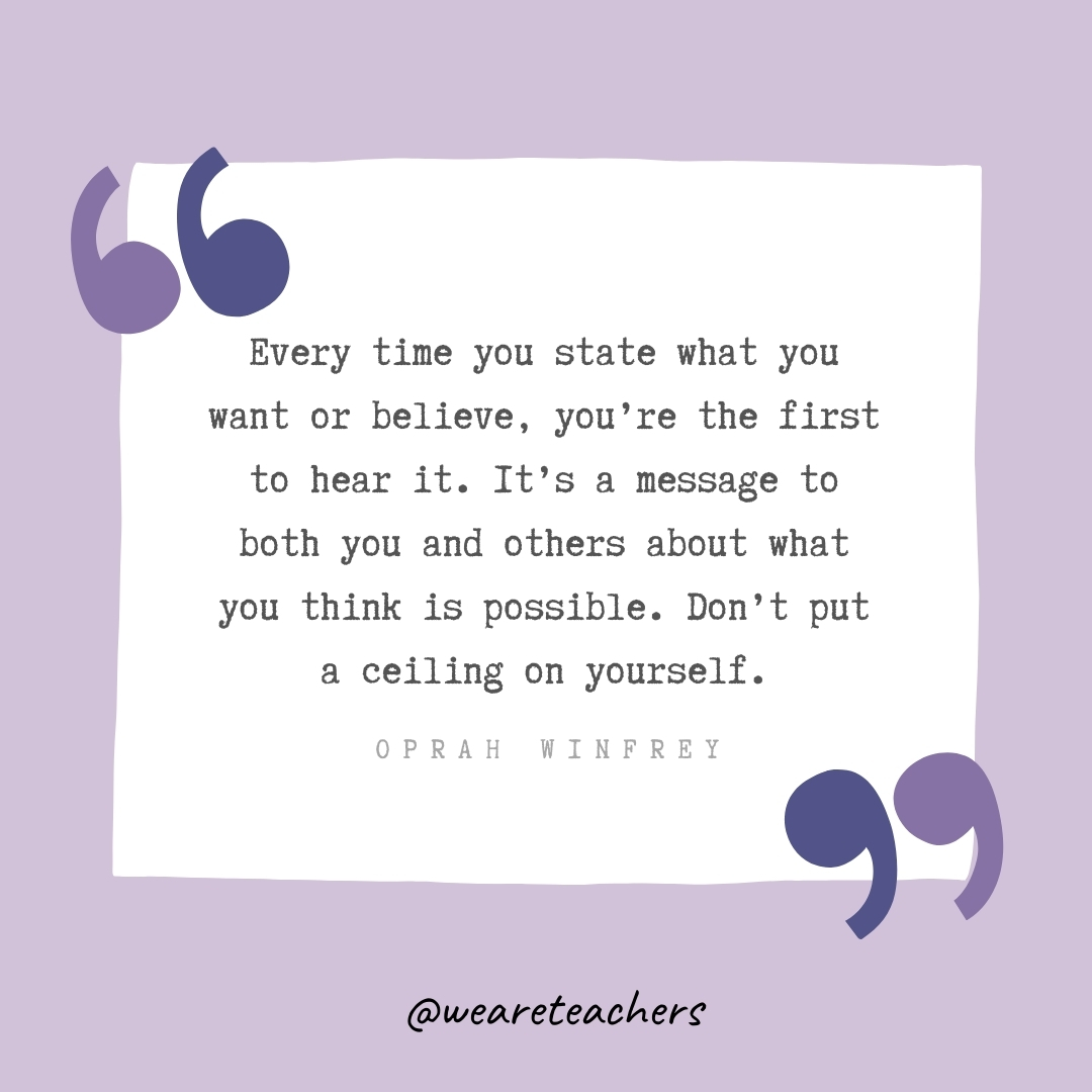 Every time you state what you want or believe, you're the first to hear it. It's a message to both you and others about what you think is possible. Don't put a ceiling on yourself. -Oprah Winfrey- Growth Mindset Quotes