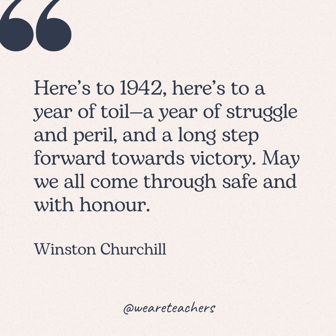 Here’s to 1942, here’s to a year of toil—a year of struggle and peril, and a long step forward towards victory. May we all come through safe and with honour. -Winston Churchill