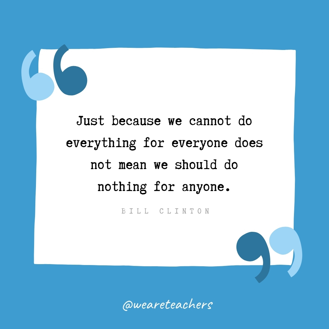 Just because we cannot do everything for everyone does not mean we should do nothing for anyone. -Bill Clinton- volunteering quotes