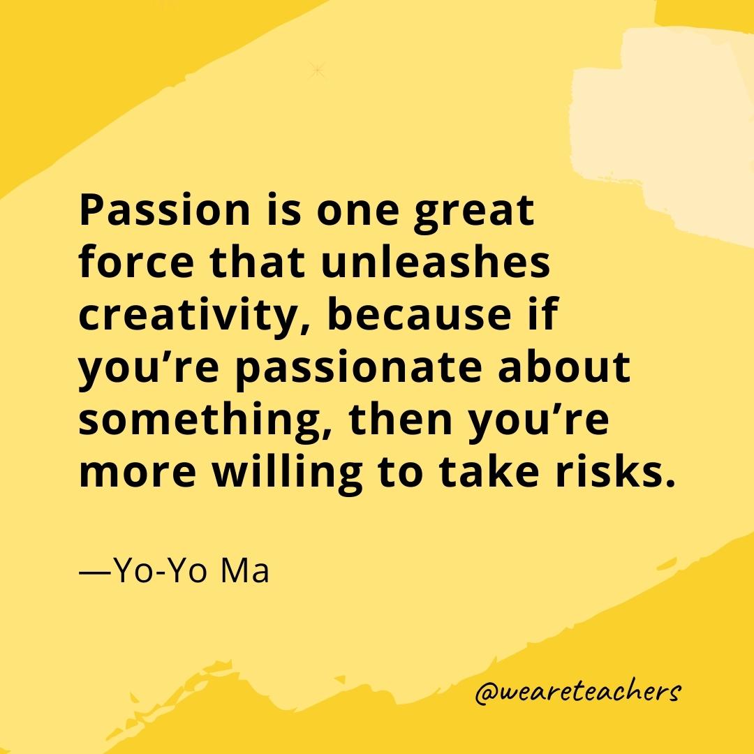 Passion is one great force that unleashes creativity, because if you’re passionate about something, then you’re more willing to take risks. —Yo-Yo Ma- quotes about art