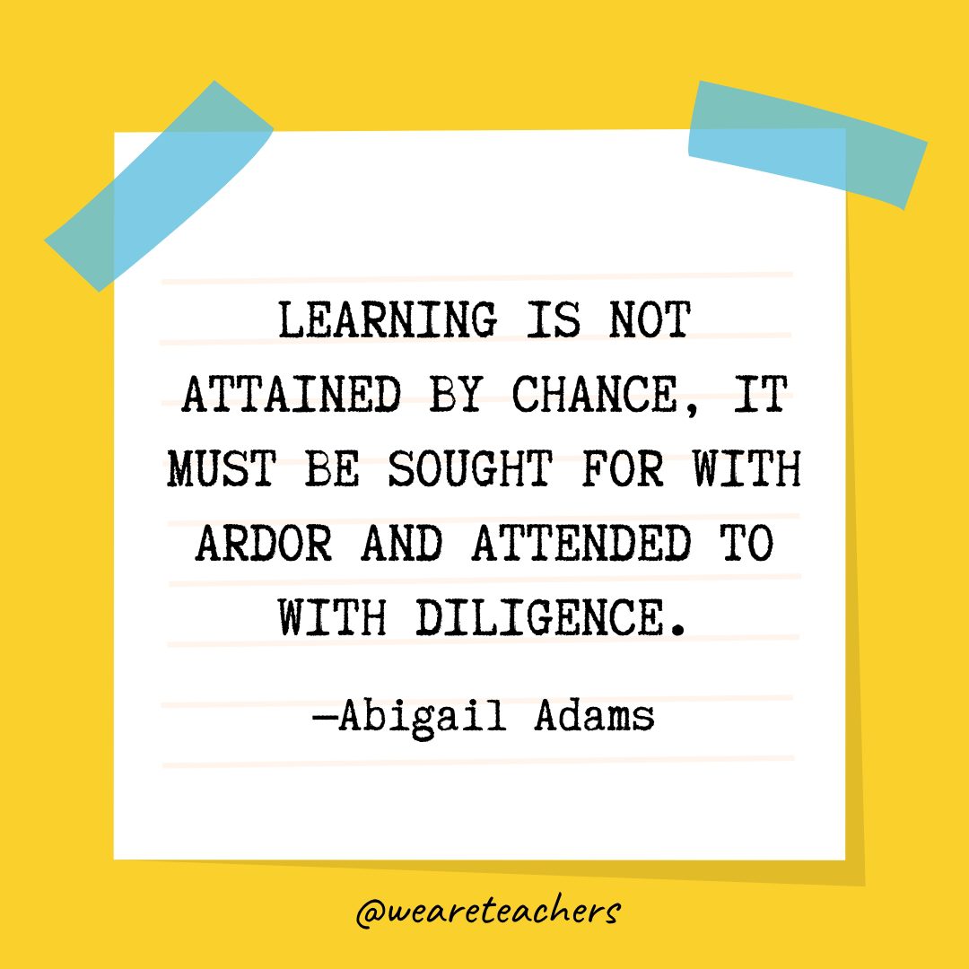 “Learning is not attained by chance, it must be sought for with ardor and attended to with diligence.” —Abigail Adams