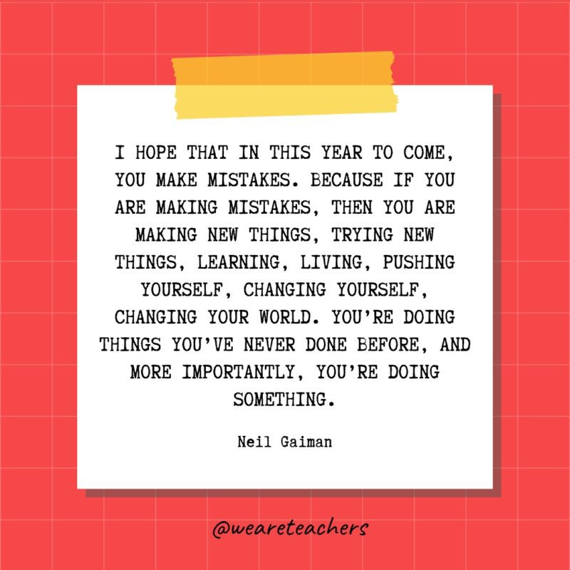 I hope that in this year to come, you make mistakes. Because if you are making mistakes, then you are making new things, trying new things, learning, living, pushing yourself, changing yourself, changing your world. You're doing things you've never done before, and more importantly, you're doing something. - Neil Gaiman