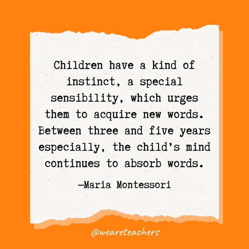 Children have a kind of instinct, a special sensibility, which urges them to acquire new words. Between three and five years especially, the child's mind continues to absorb words.