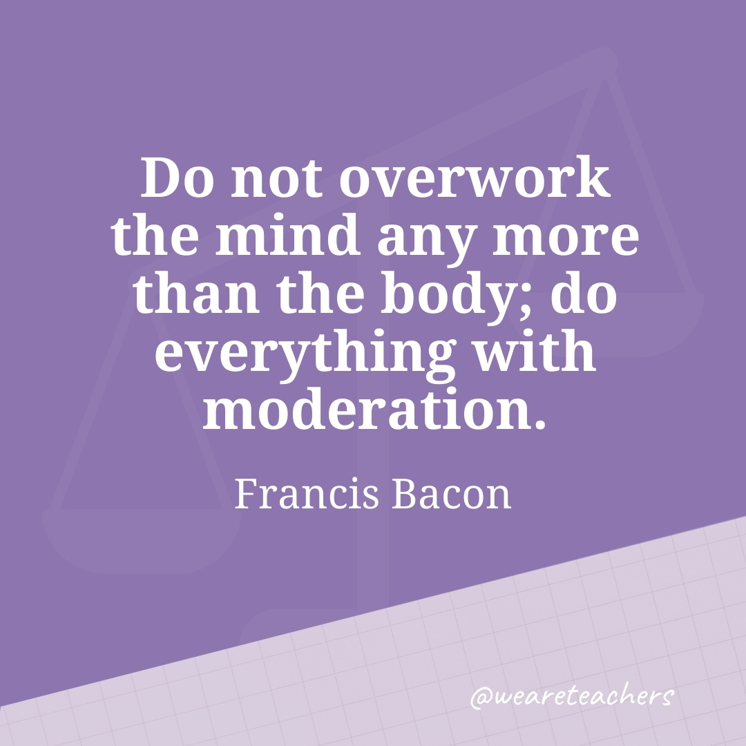 Do not overwork the mind any more than the body; do everything with moderation. —Francis Bacon