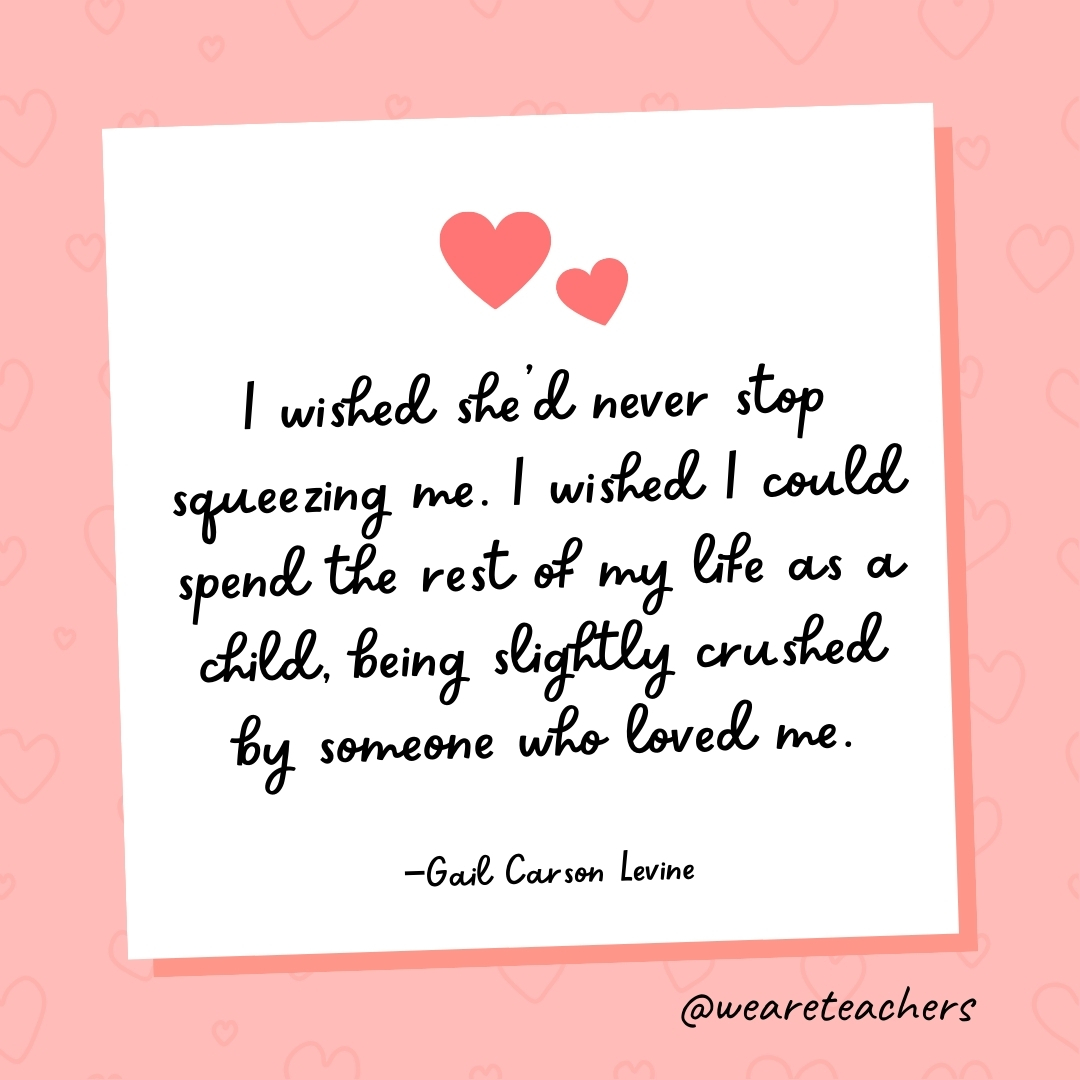 I wished she’d never stop squeezing me. I wished I could spend the rest of my life as a child, being slightly crushed by someone who loved me. —Gail Carson Levine