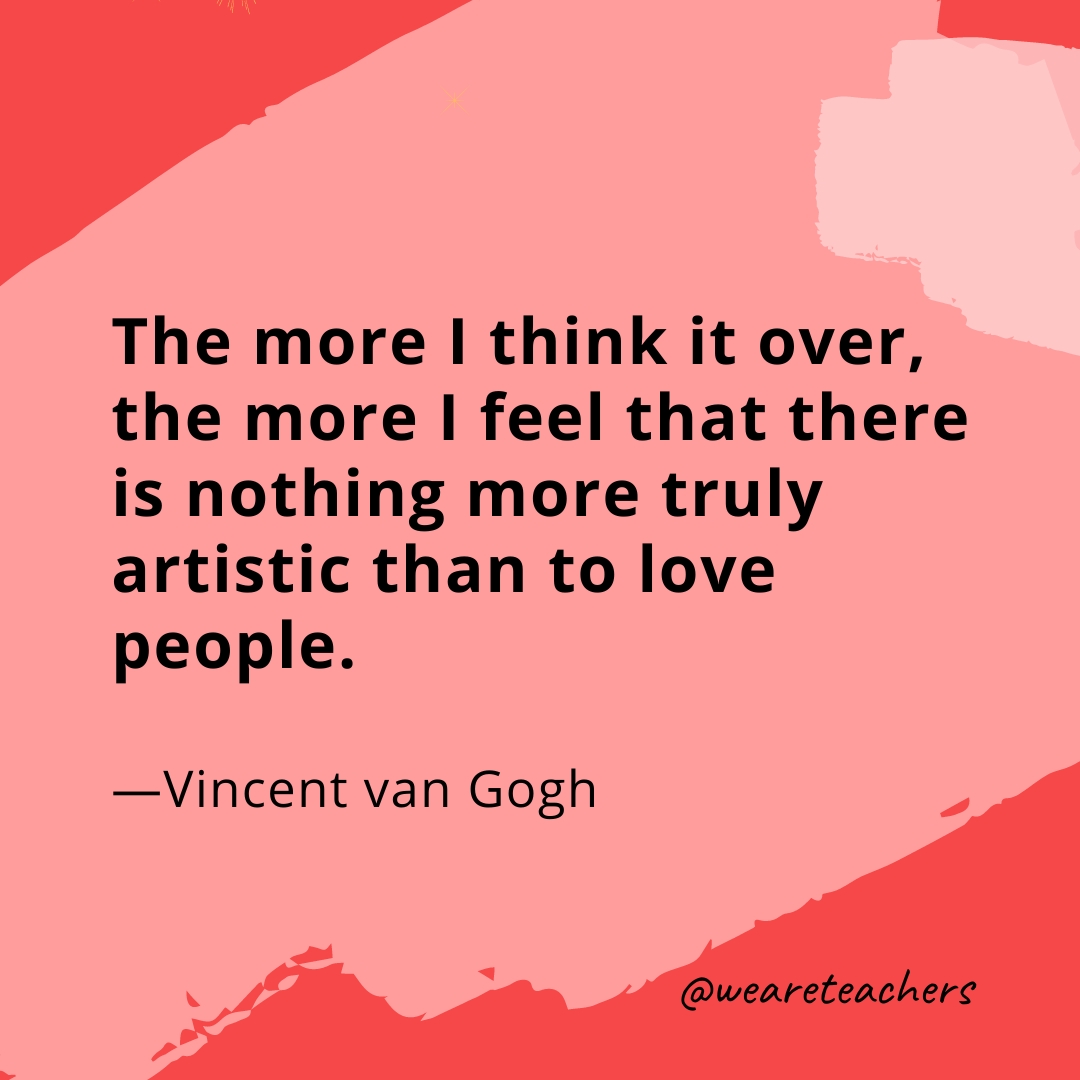The more I think it over, the more I feel that there is nothing more truly artistic than to love people. —Vincent van Gogh