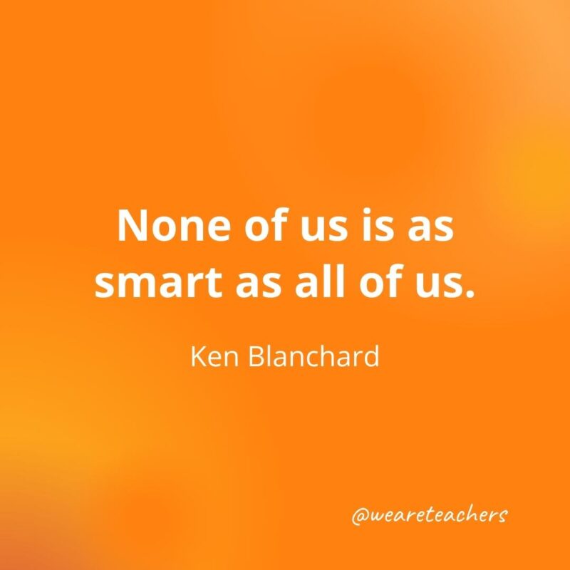 None of us is as smart as all of us. —Ken Blanchard, as an example of motivational quotes for students