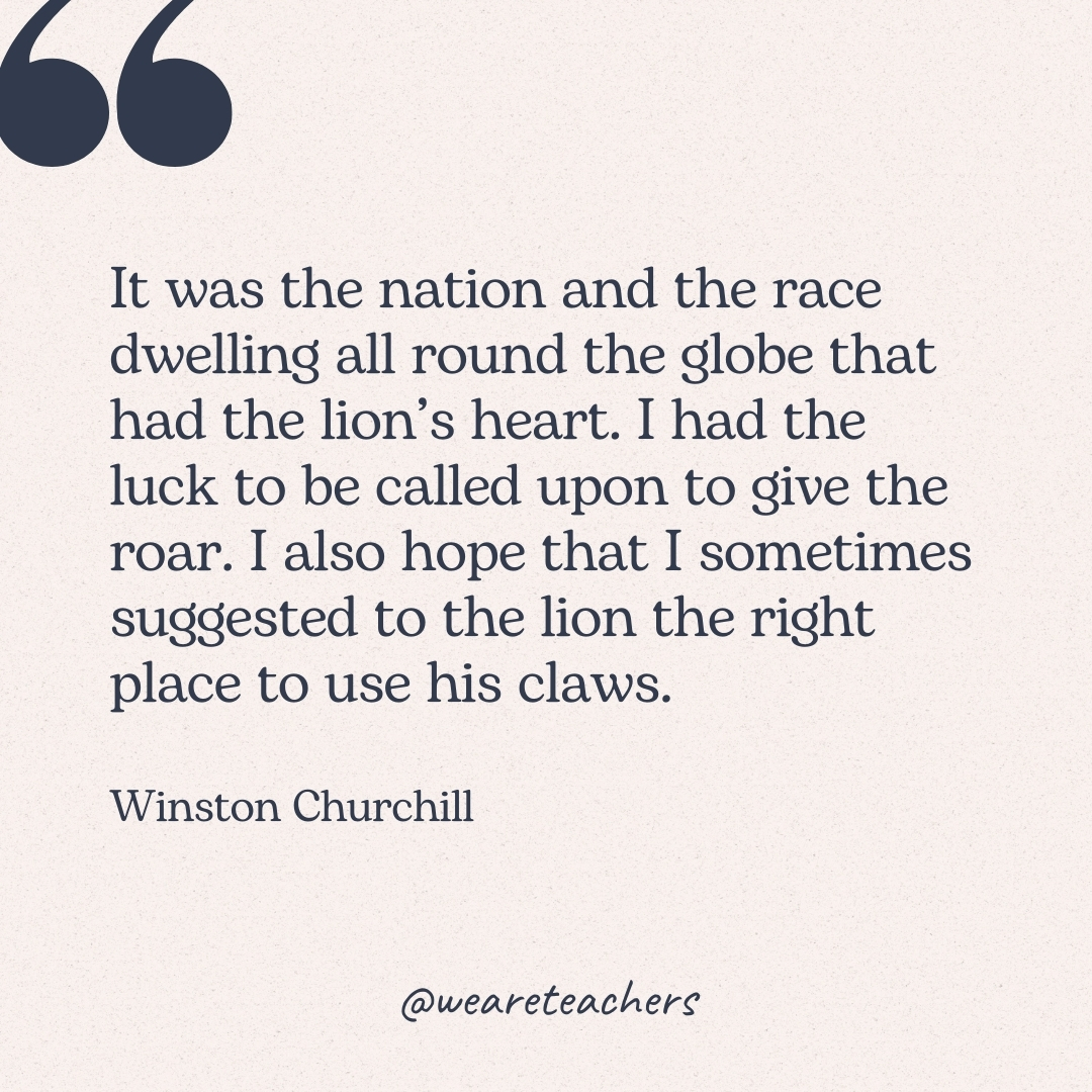 It was the nation and the race dwelling all round the globe that had the lion's heart. I had the luck to be called upon to give the roar. I also hope that I sometimes suggested to the lion the right place to use his claws. -Winston Churchill