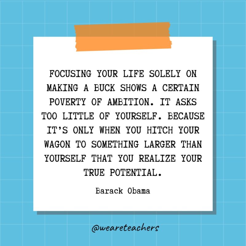 Focusing your life solely on making a buck shows a certain poverty of ambition. It asks too little of yourself. Because it’s only when you hitch your wagon to something larger than yourself that you realize your true potential. - Barack Obama