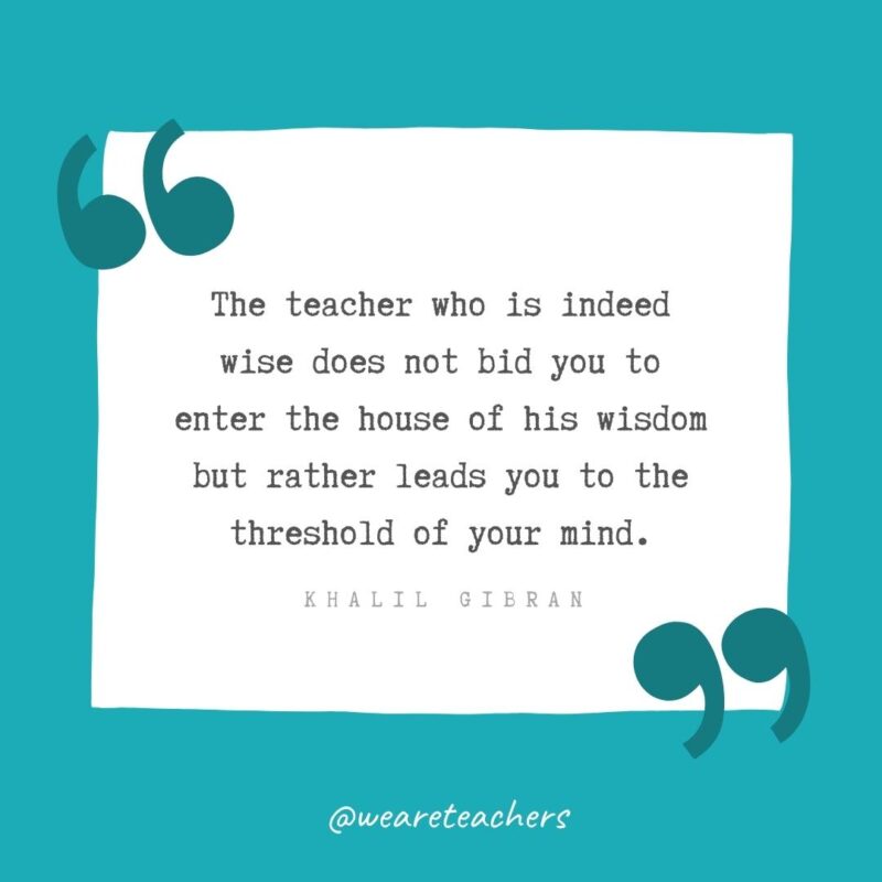 The teacher who is indeed wise does not bid you to enter the house of his wisdom but rather leads you to the threshold of your mind. —Khalil Gibran