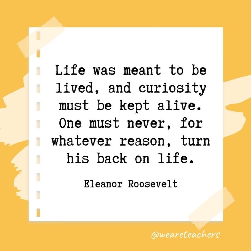 Life was meant to be lived, and curiosity must be kept alive. One must never, for whatever reason, turn his back on life. —Eleanor Roosevelt- retirement quotes for teachers
