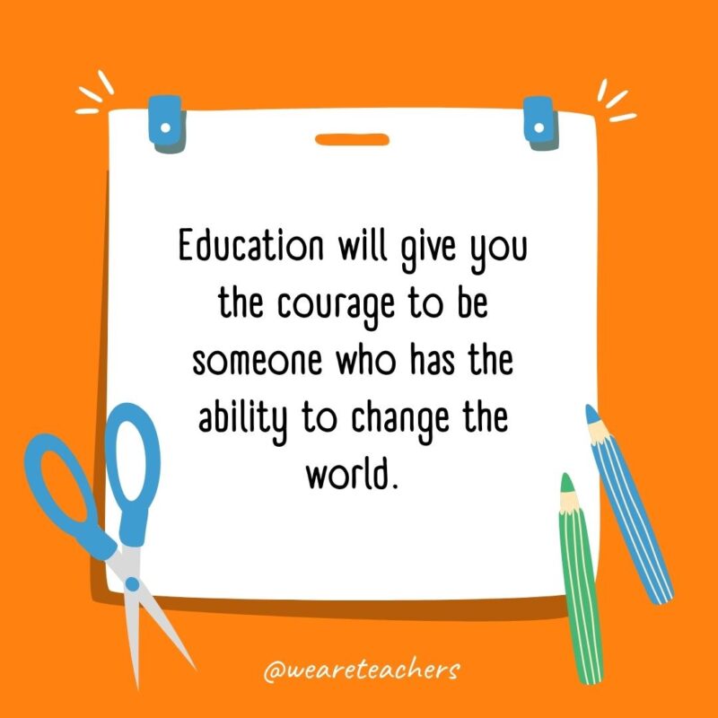 Education will give you the courage to be someone who has the ability to change the world.