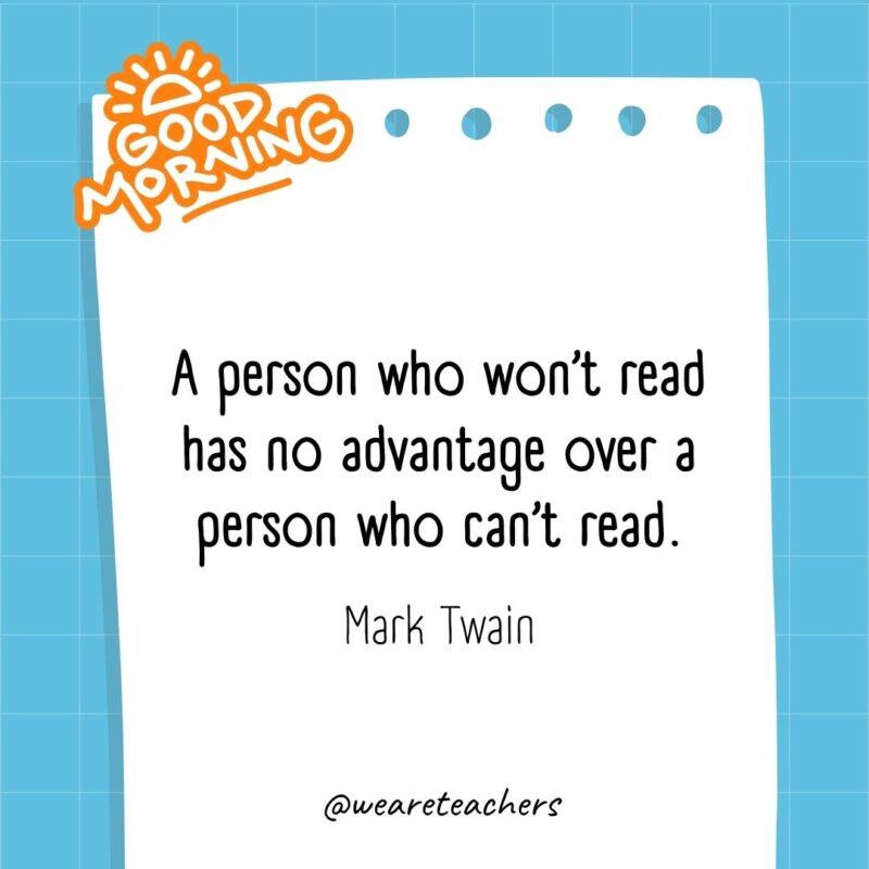 A person who won’t read has no advantage over a person who can’t read. ― Mark Twain