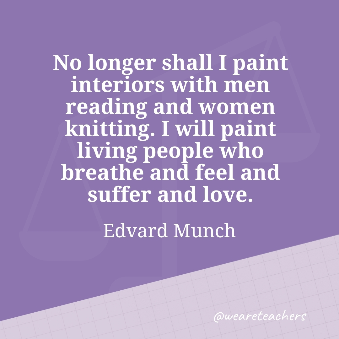 No longer shall I paint interiors with men reading and women knitting. I will paint living people who breathe and feel and suffer and love. —Edvard Munch
