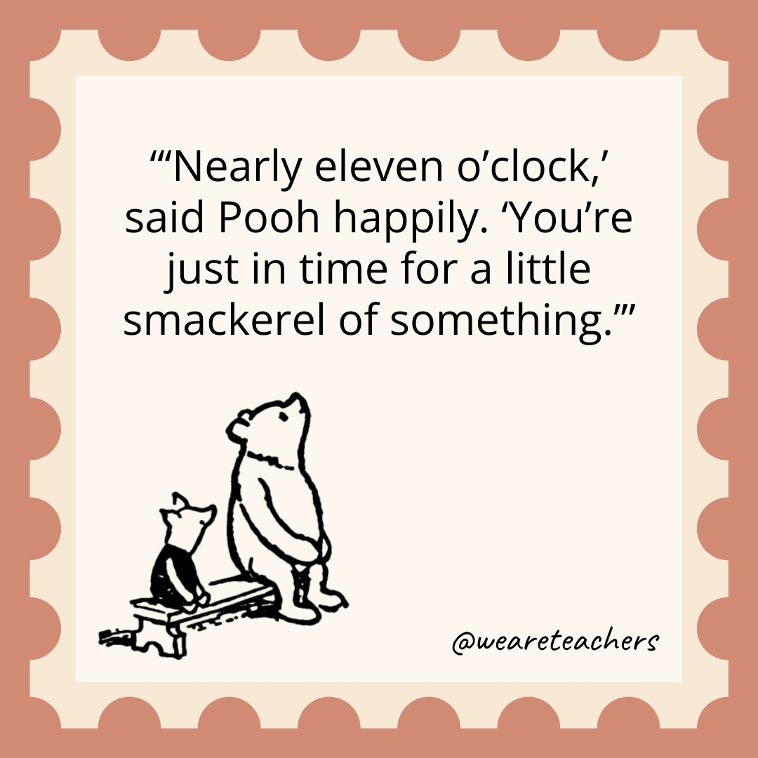 'Nearly eleven o'clock,' said Pooh happily. 'You're just in time for a little smackerel of something.- winnie the pooh quotes’