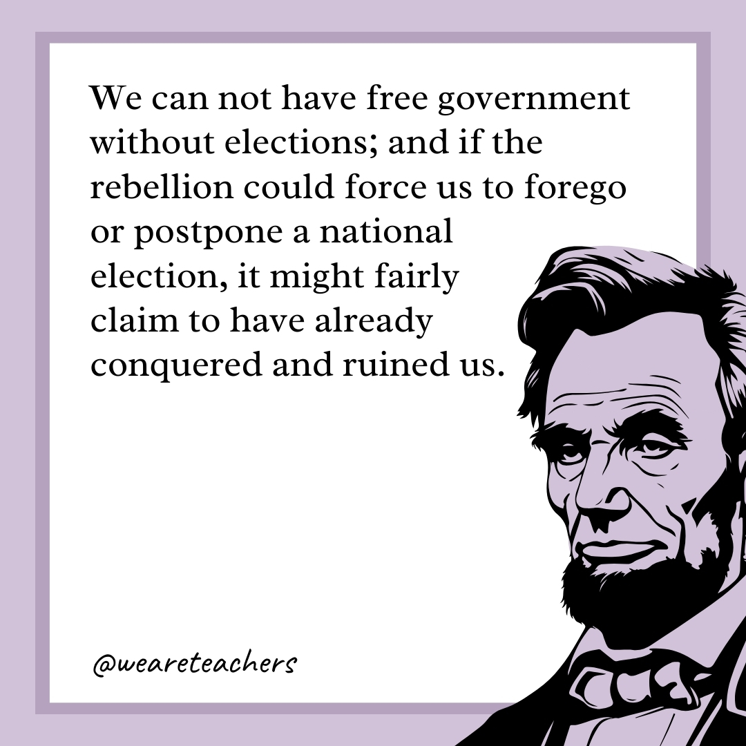 We can not have free government without elections; and if the rebellion could force us to forego or postpone a national election, it might fairly claim to have already conquered and ruined us. 