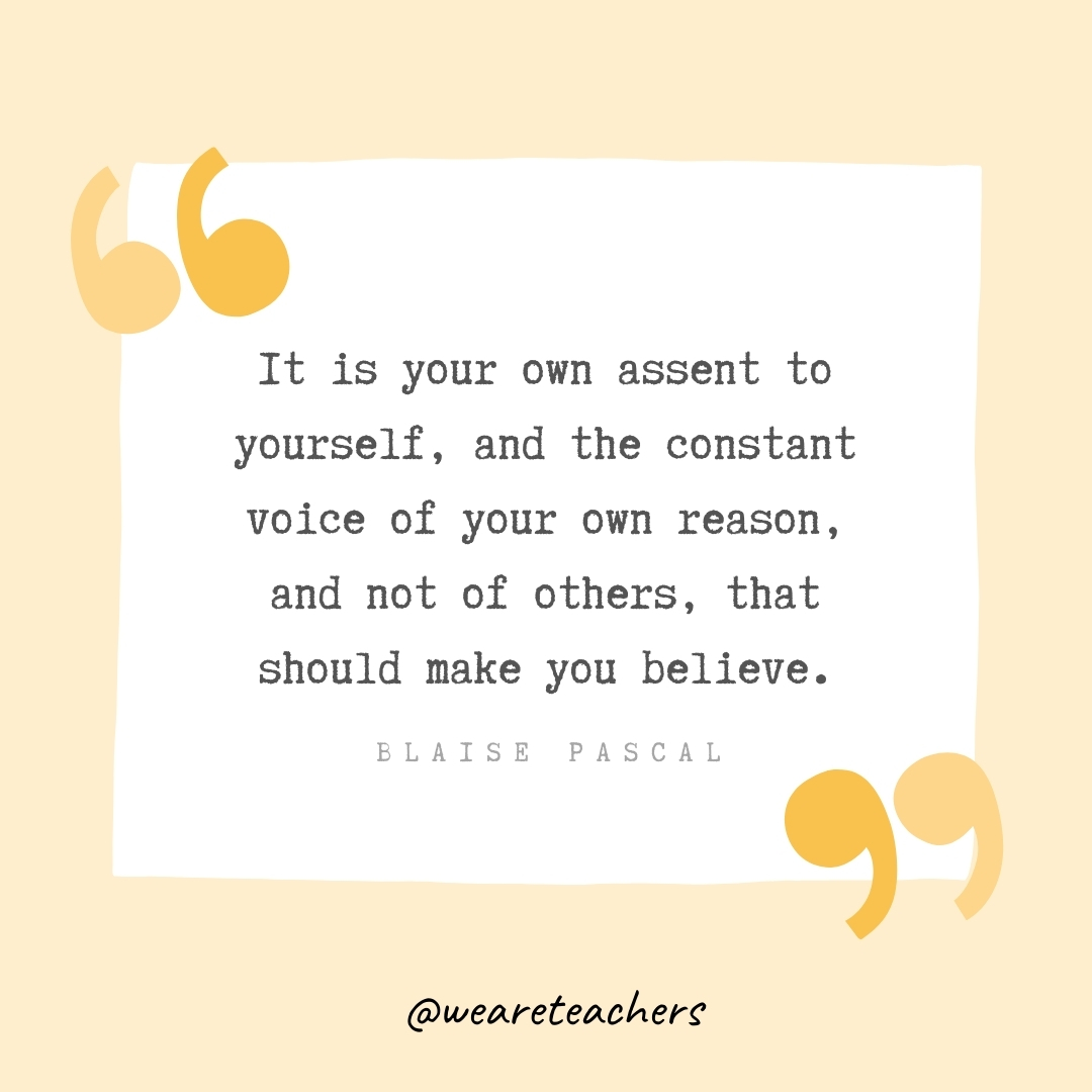 It is your own assent to yourself, and the constant voice of your own reason, and not of others, that should make you believe. -Blaise Pascal