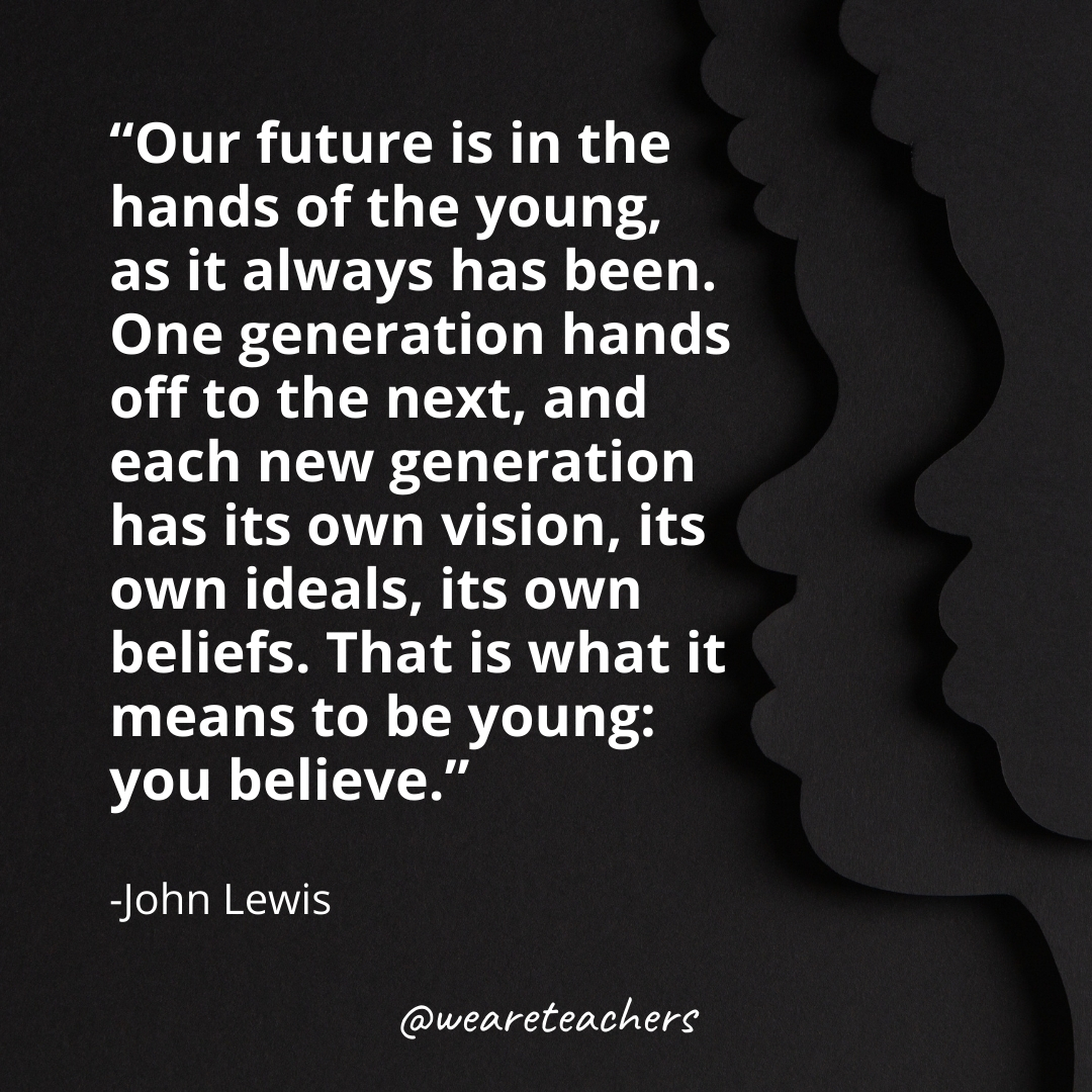Our future is in the hands of the young, as it always has been. One generation hands off to the next, and each new generation has its own vision, its own ideals, its own beliefs. That is what it means to be young: you believe.