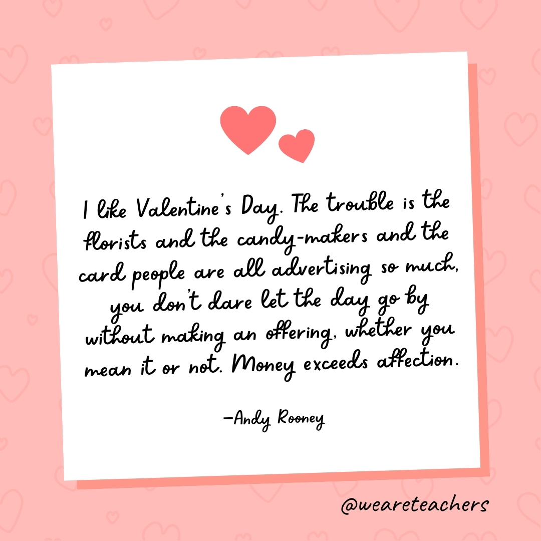 I like Valentine's Day. The trouble is the florists and the candy-makers and the card people are all advertising so much, you don't dare let the day go by without making an offering, whether you mean it or not. Money exceeds affection. —Andy Rooney
