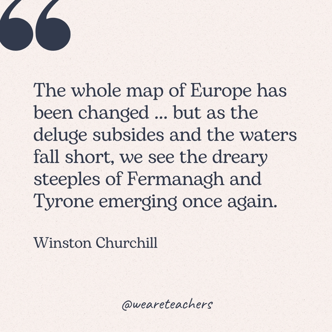 The whole map of Europe has been changed ... but as the deluge subsides and the waters fall short, we see the dreary steeples of Fermanagh and Tyrone emerging once again. -Winston Churchill