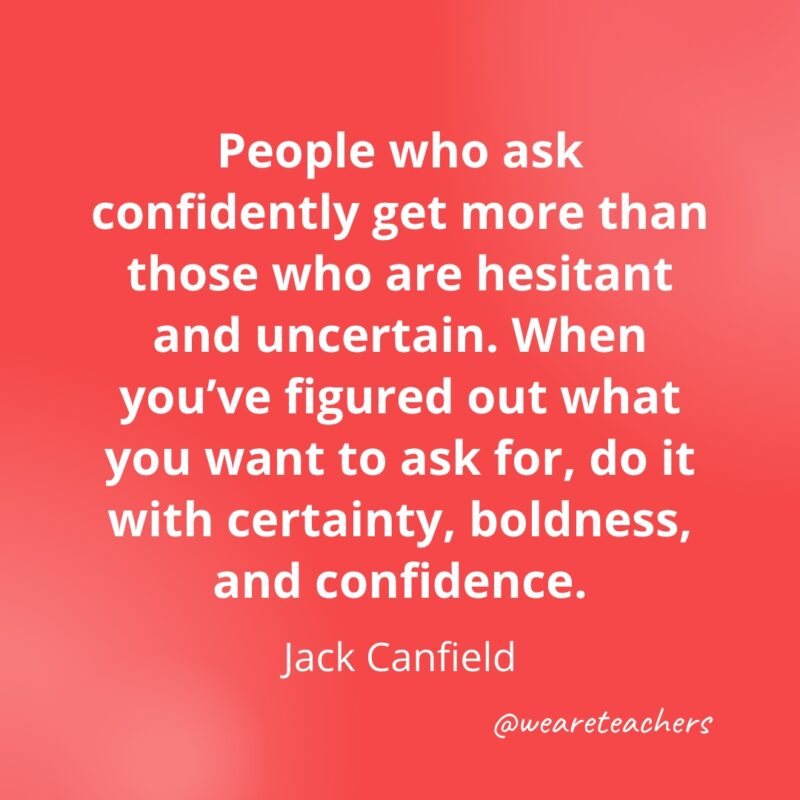 People who ask confidently get more than those who are hesitant and uncertain. When you've figured out what you want to ask for, do it with certainty, boldness, and confidence. —Jack Canfield- Quotes about Confidence