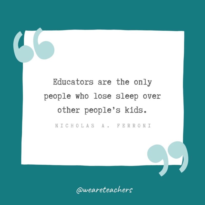 Educators are the only people who lose sleep over other people’s kids. —Nicholas A. Ferroni
