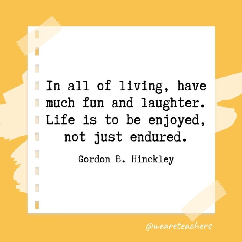 In all of living, have much fun and laughter. Life is to be enjoyed, not just endured. —Gordon B. Hinckley