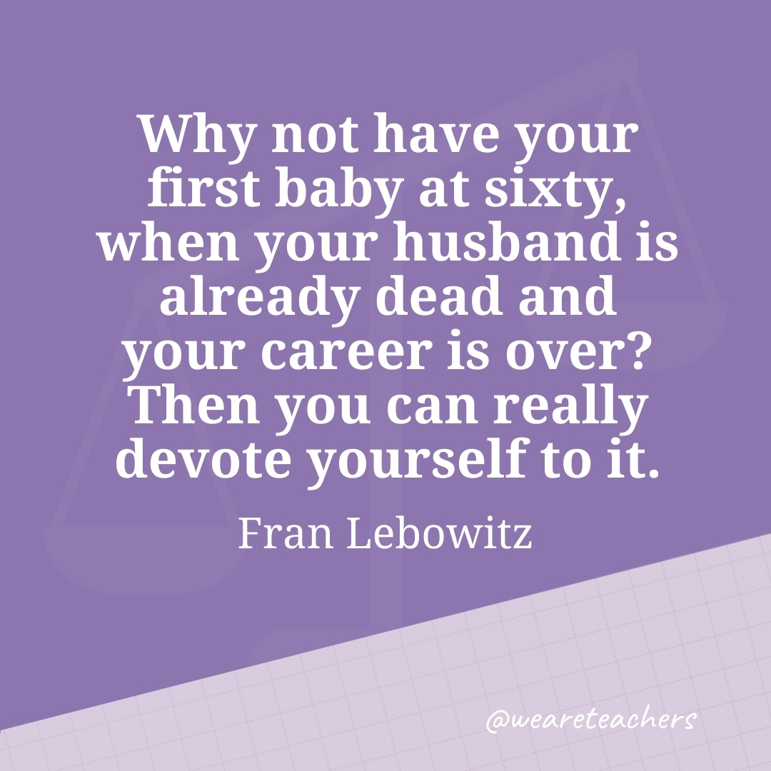 Why not have your first baby at sixty, when your husband is already dead and your career is over? Then you can really devote yourself to it. —Fran Lebowitz- work life balance quotes