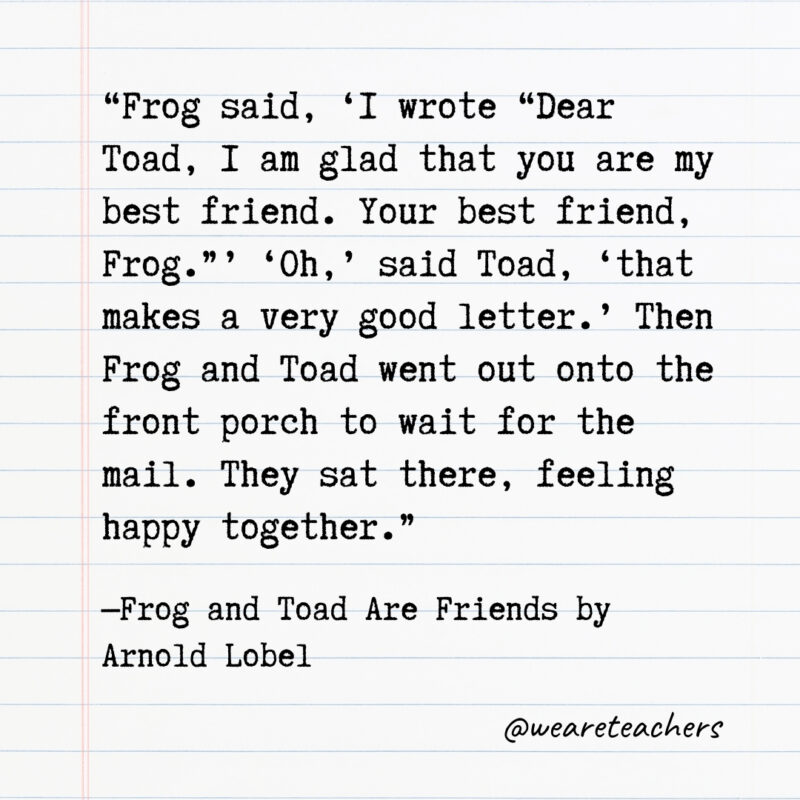 Frog said, ‘I wrote “Dear Toad, I am glad that you are my best friend. Your best friend, Frog.”’ ‘Oh,’ said Toad, ‘that makes a very good letter.’ Then Frog and Toad went out onto the front porch to wait for the mail. They sat there, feeling happy together.