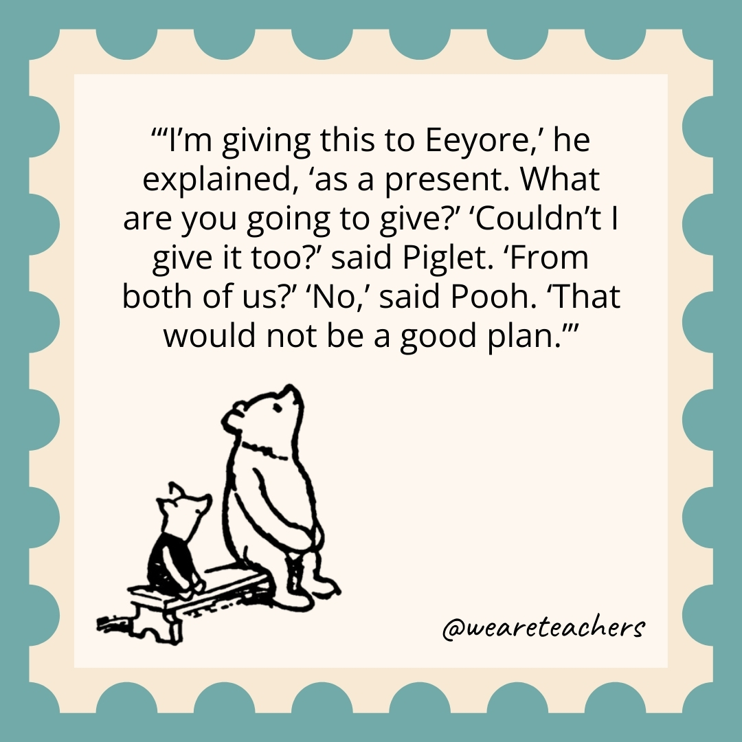 'I'm giving this to Eeyore,' he explained, 'as a present. What are you going to give?' 'Couldn't I give it too?' said Piglet. 'From both of us?' 'No,' said Pooh. 'That would not be a good plan.’