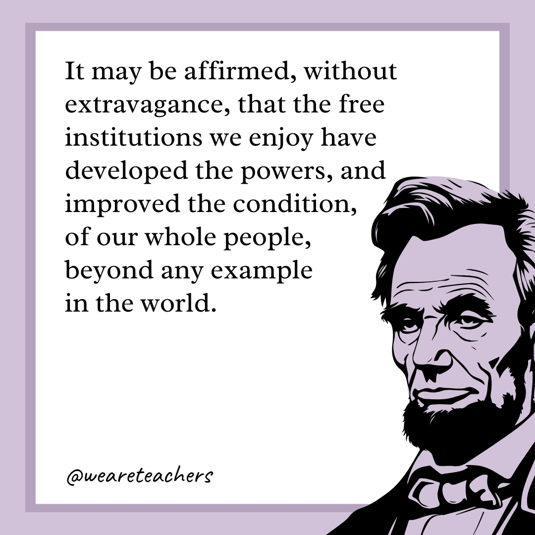 It may be affirmed, without extravagance, that the free institutions we enjoy have developed the powers, and improved the condition, of our whole people, beyond any example in the world. 