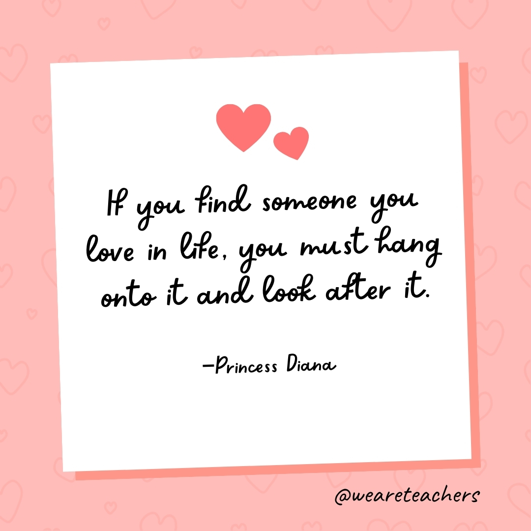 If you find someone you love in life, you must hang onto it and look after it. —Princess Diana
