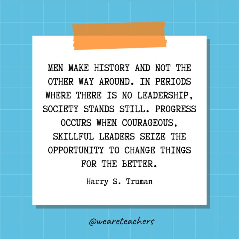 Men make history and not the other way around. In periods where there is no leadership, society stands still. Progress occurs when courageous, skillful leaders seize the opportunity to change things for the better. - Harry S. Truman- quotes about success