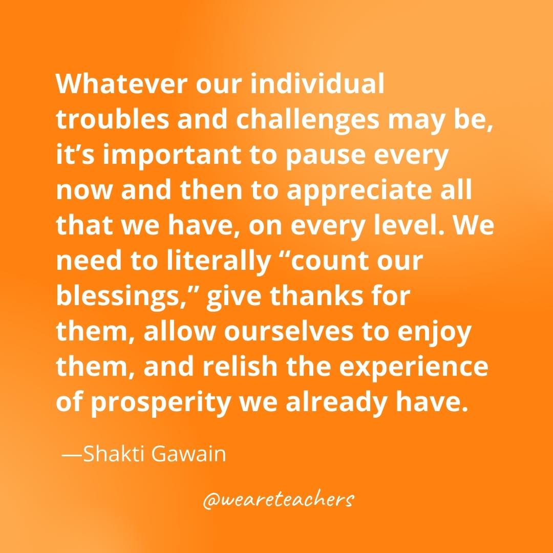 Whatever our individual troubles and challenges may be, it’s important to pause every now and then to appreciate all that we have, on every level. We need to literally “count our blessings,” give thanks for them, allow ourselves to enjoy them, and relish the experience of prosperity we already have. —Shakti Gawain- gratitude quotes