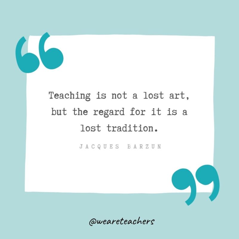 Teaching is not a lost art, but the regard for it is a lost tradition. —Jacques Barzun- Teacher Appreciation Quotes