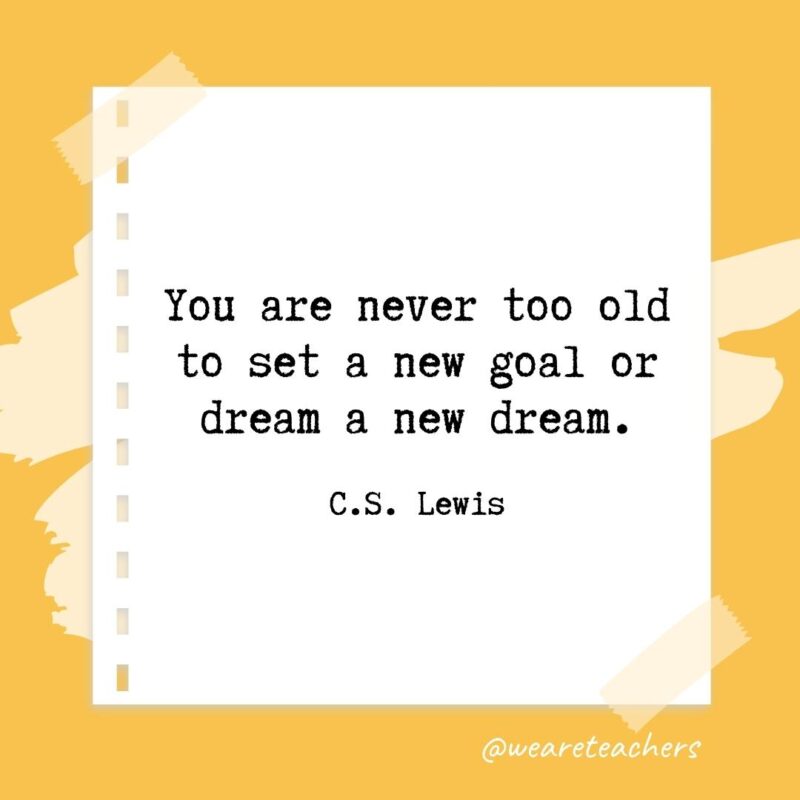 You are never too old to set a new goal or dream a new dream. —C.S. Lewis