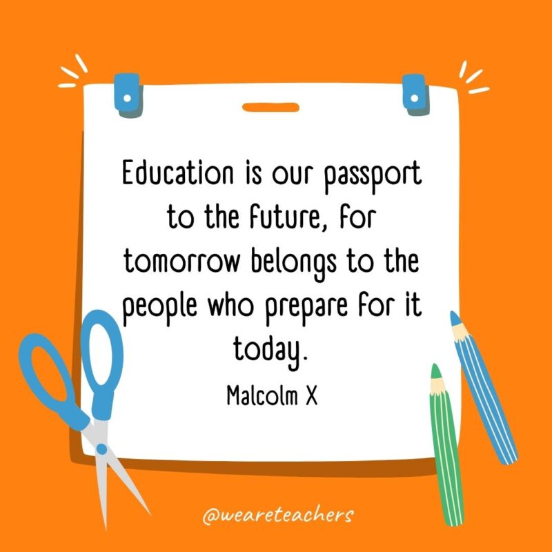 Education is our passport to the future, for tomorrow belongs to the people who prepare for it today. —Malcolm X- back to school quotes