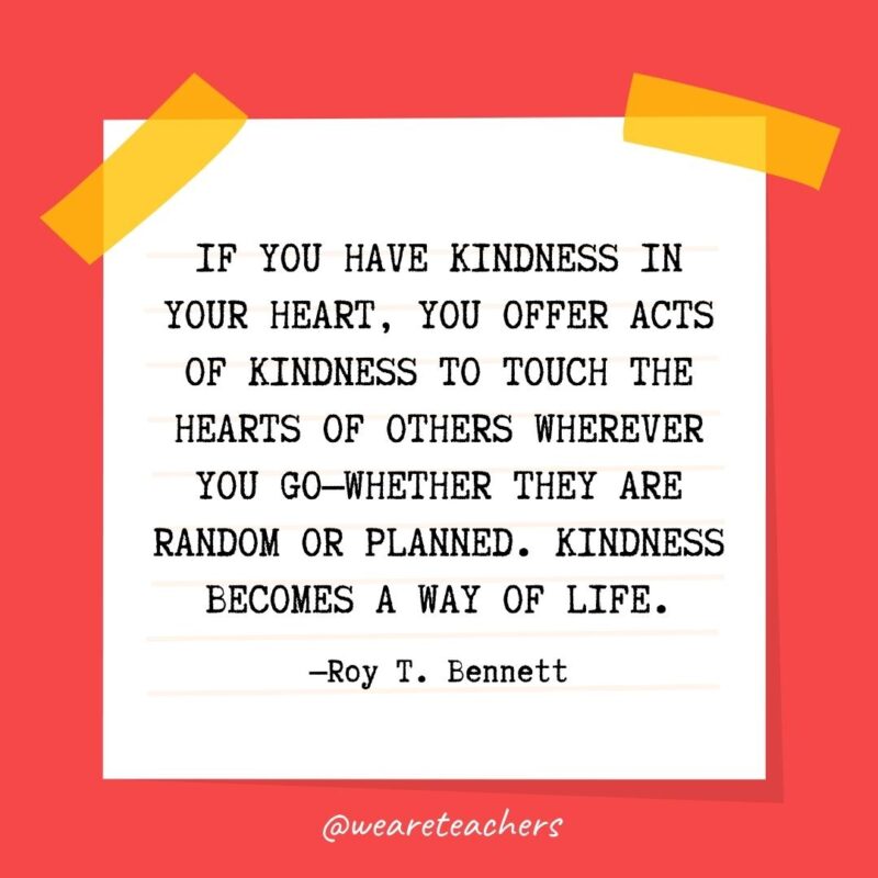 If you have kindness in your heart, you offer acts of kindness to touch the hearts of others wherever you go—whether they are random or planned. Kindness becomes a way of life. —Roy T. Bennett