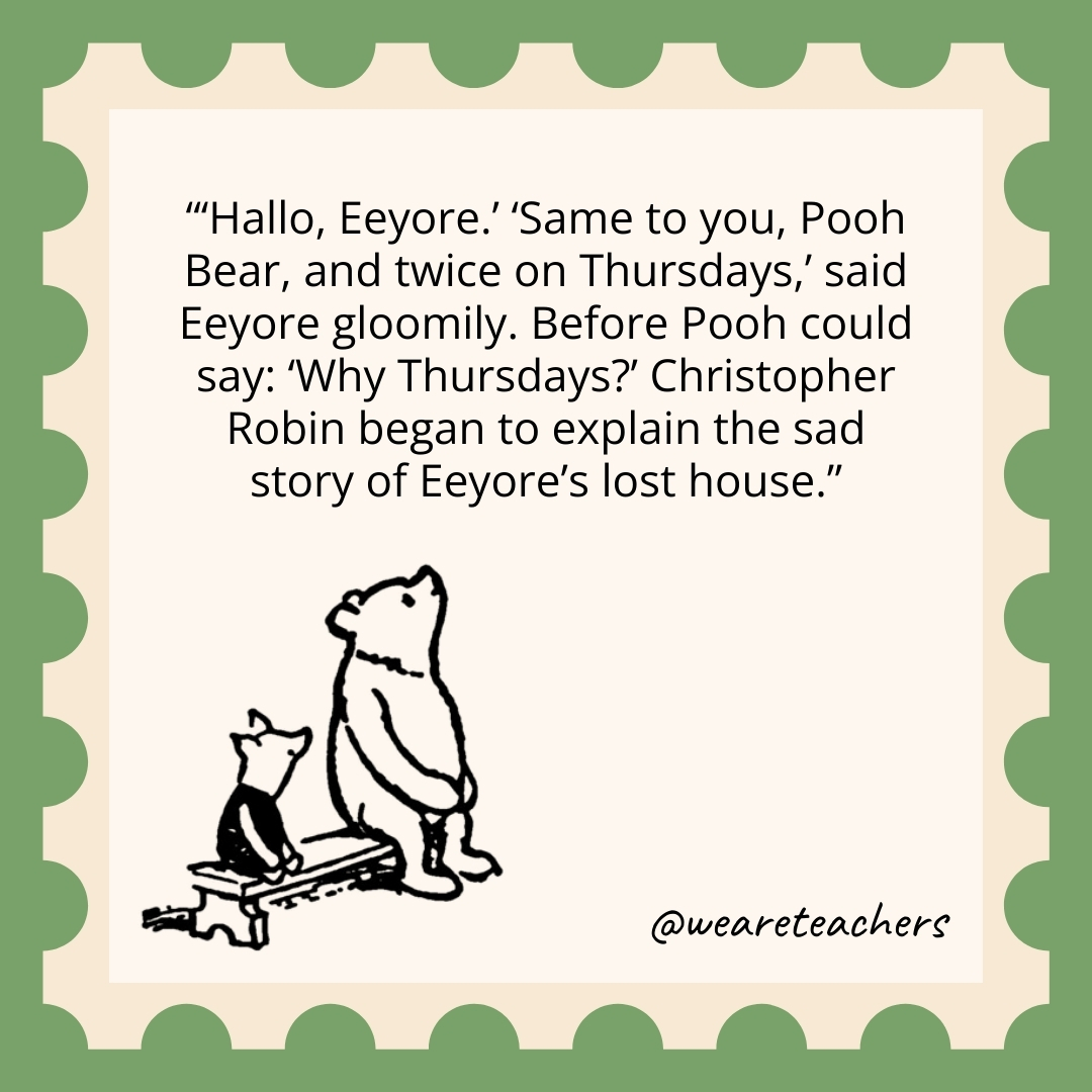 'Hallo, Eeyore.' 'Same to you, Pooh Bear, and twice on Thursdays,' said Eeyore gloomily. Before Pooh could say: 'Why Thursdays?' Christopher Robin began to explain the sad story of Eeyore's lost house.