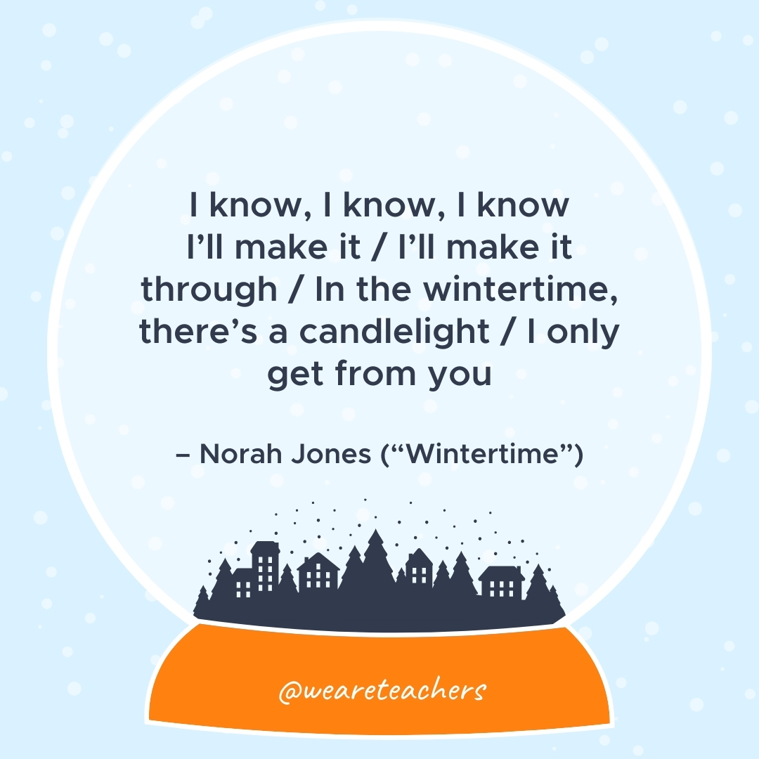I know, I know, I know I’ll make it / I’ll make it through / In the wintertime, there’s a candlelight / I only get from you – Norah Jones ("Wintertime")