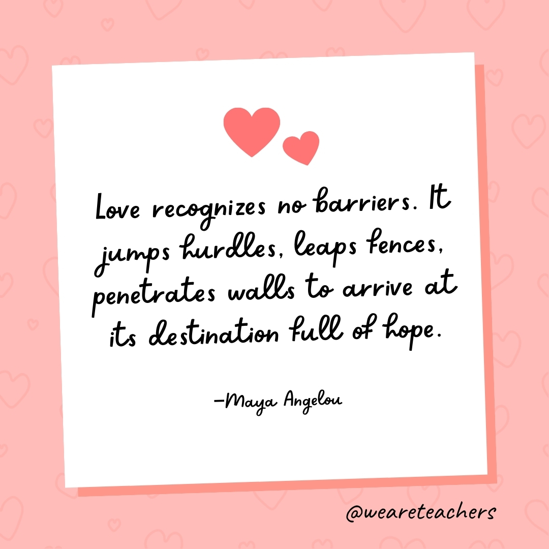 Love recognizes no barriers. It jumps hurdles, leaps fences, penetrates walls to arrive at its destination full of hope. —Maya Angelou- valentine's day quotes