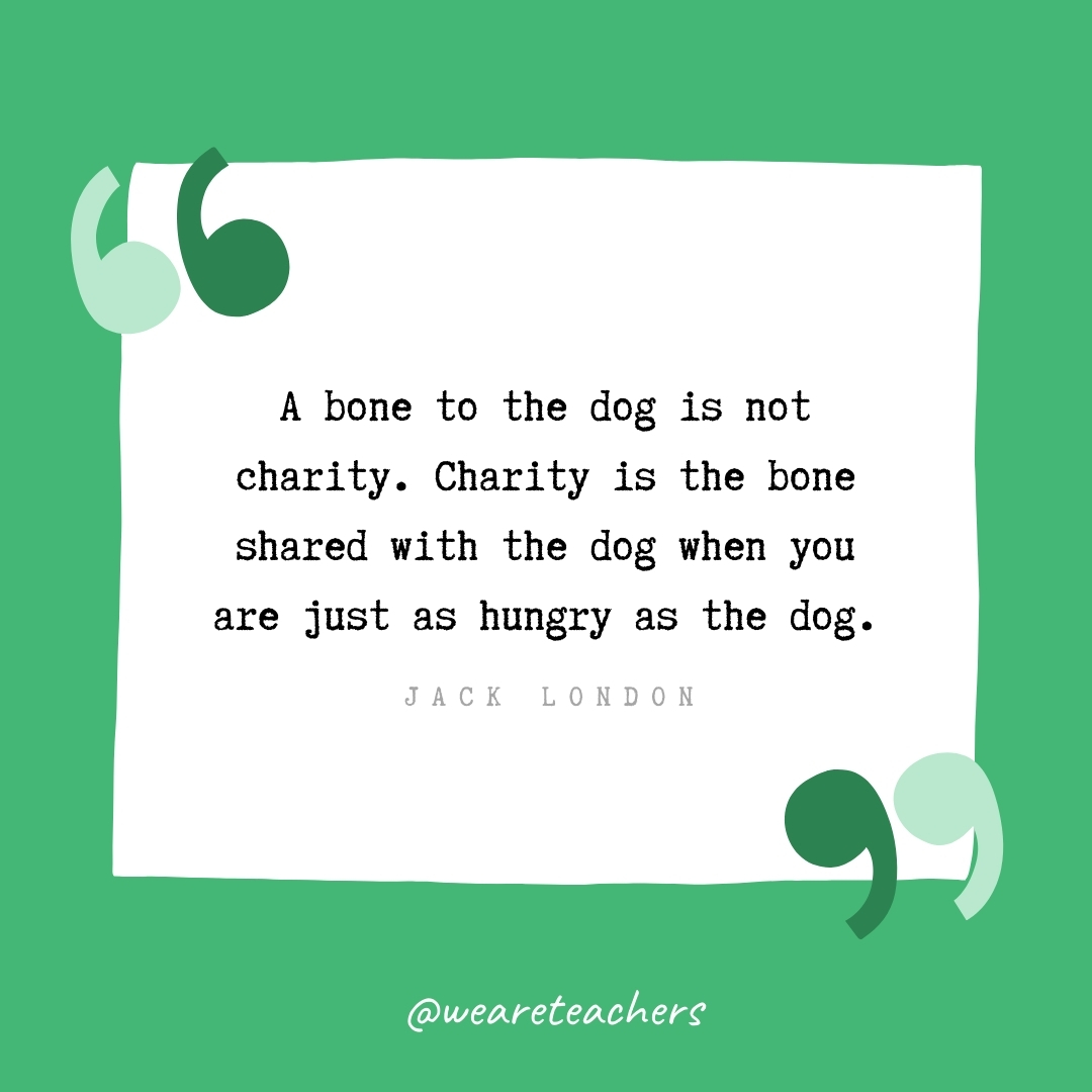 A bone to the dog is not charity. Charity is the bone shared with the dog when you are just as hungry as the dog. -Jack London- volunteering quotes
