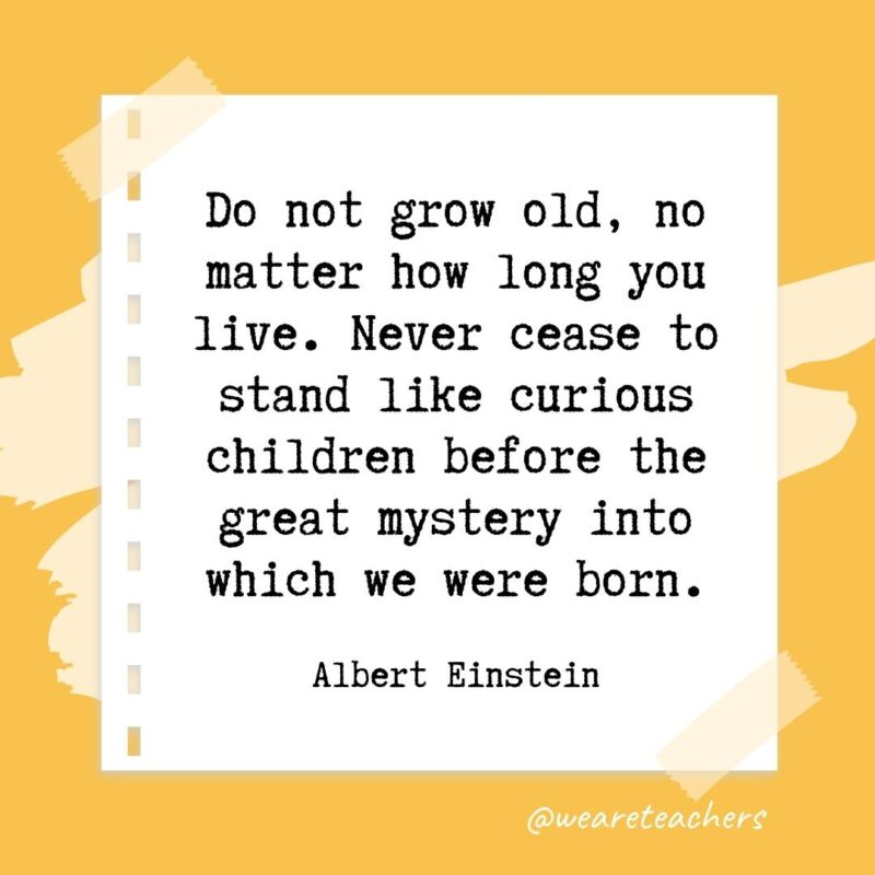 Do not grow old, no matter how long you live. Never cease to stand like curious children before the great mystery into which we were born. —Albert Einstein- retirement quotes for teachers