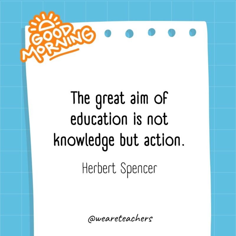 The great aim of education is not knowledge but action. ― Herbert Spencer