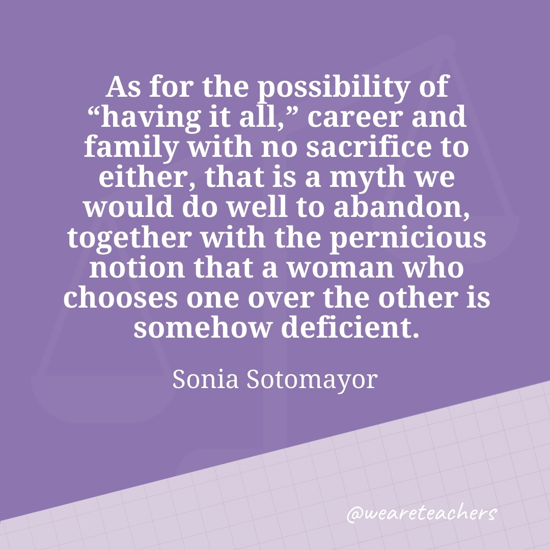 As for the possibility of "having it all," career and family with no sacrifice to either, that is a myth we would do well to abandon, together with the pernicious notion that a woman who chooses one over the other is somehow deficient. —Sonia Sotomayor- work life balance quotes