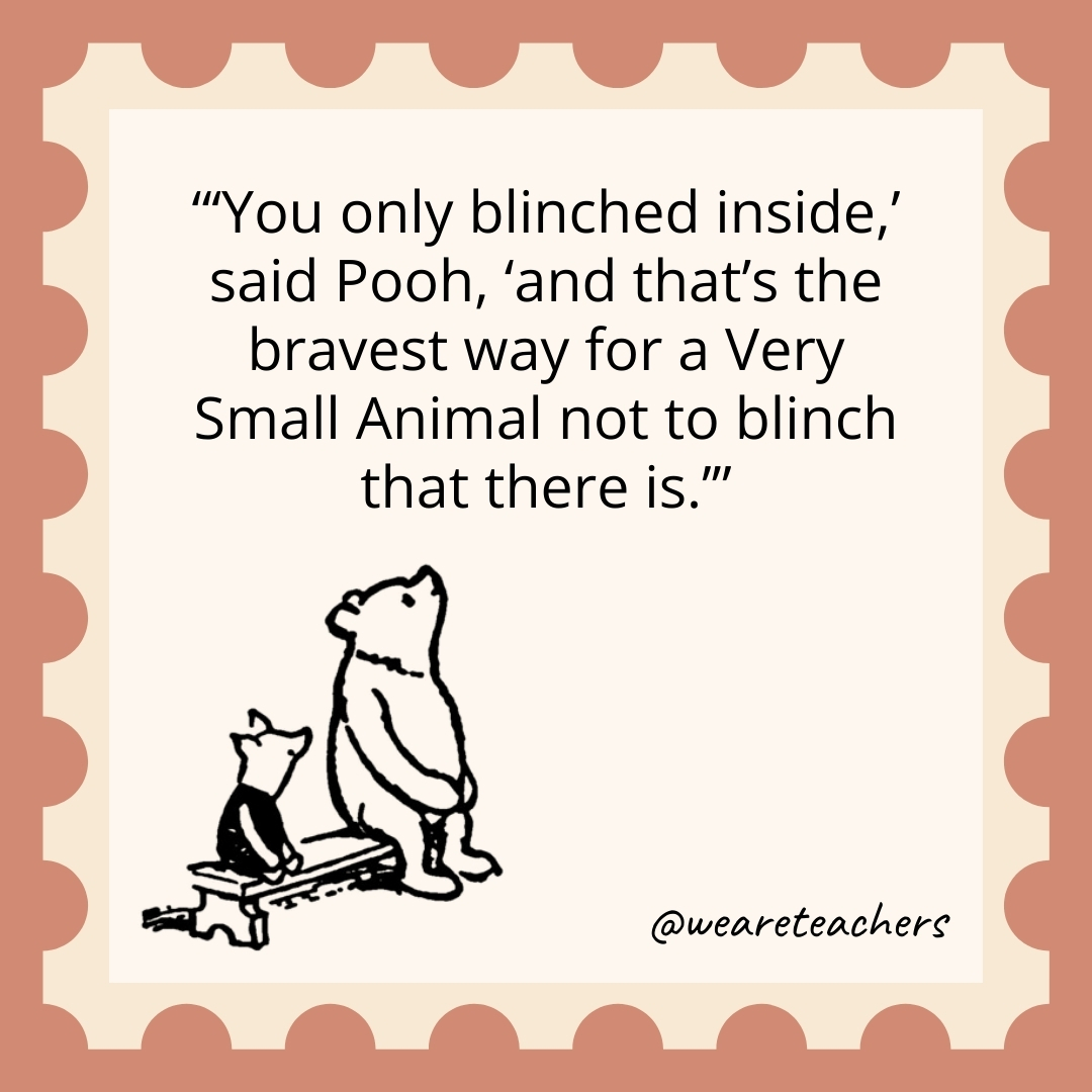 'You only blinched inside,' said Pooh, 'and that's the bravest way for a Very Small Animal not to blinch that there is.’