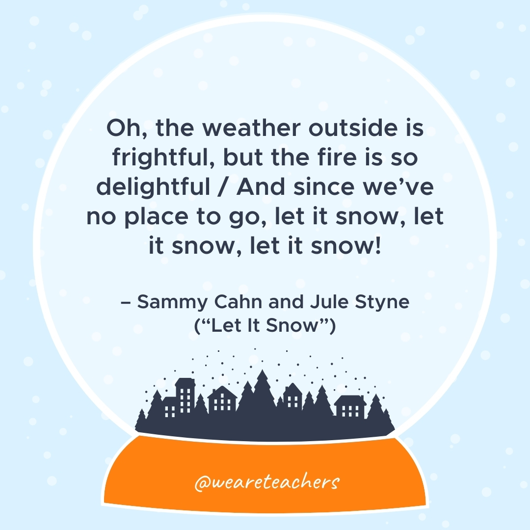 Oh, the weather outside is frightful, but the fire is so delightful / And since we’ve no place to go, let it snow, let it snow, let it snow!  – Sammy Cahn and Jule Styne ("Let It Snow")