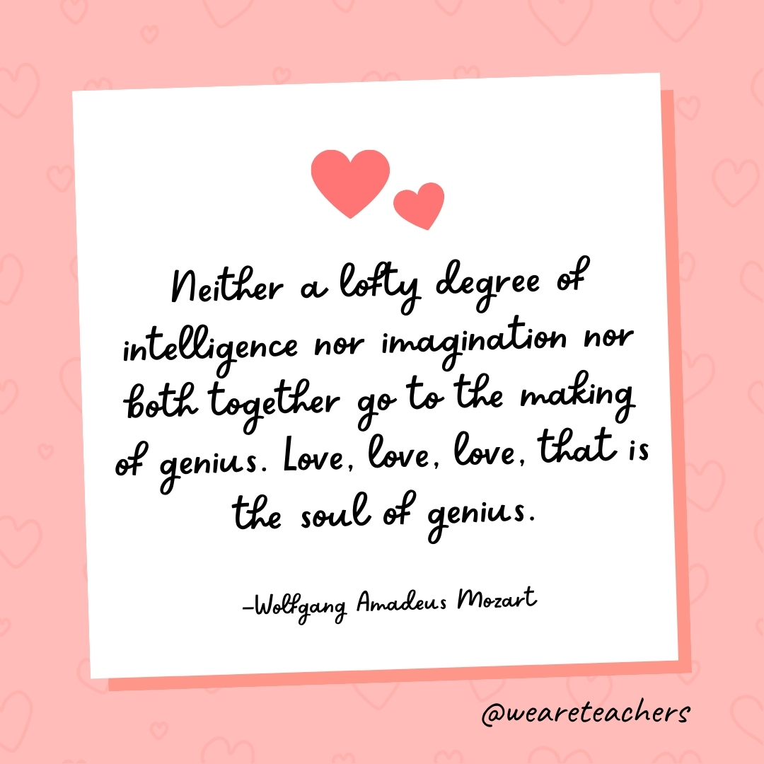 Neither a lofty degree of intelligence nor  imagination nor both together go to the making of genius. Love, love, love, that is the soul of genius. —Wolfgang Amadeus Mozart