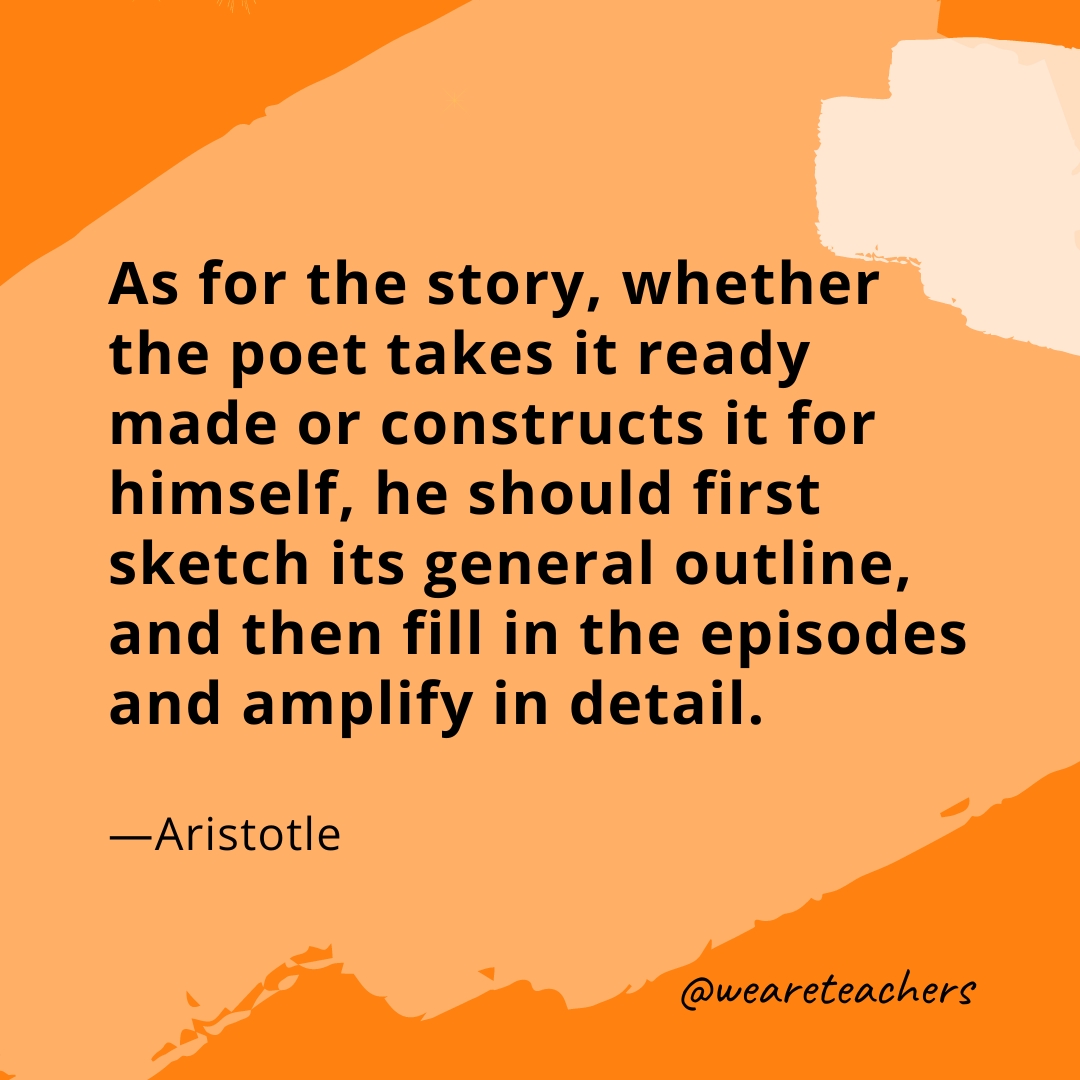 As for the story, whether the poet takes it ready made or constructs it for himself, he should first sketch its general outline, and then fill in the episodes and amplify in detail. —Aristotle